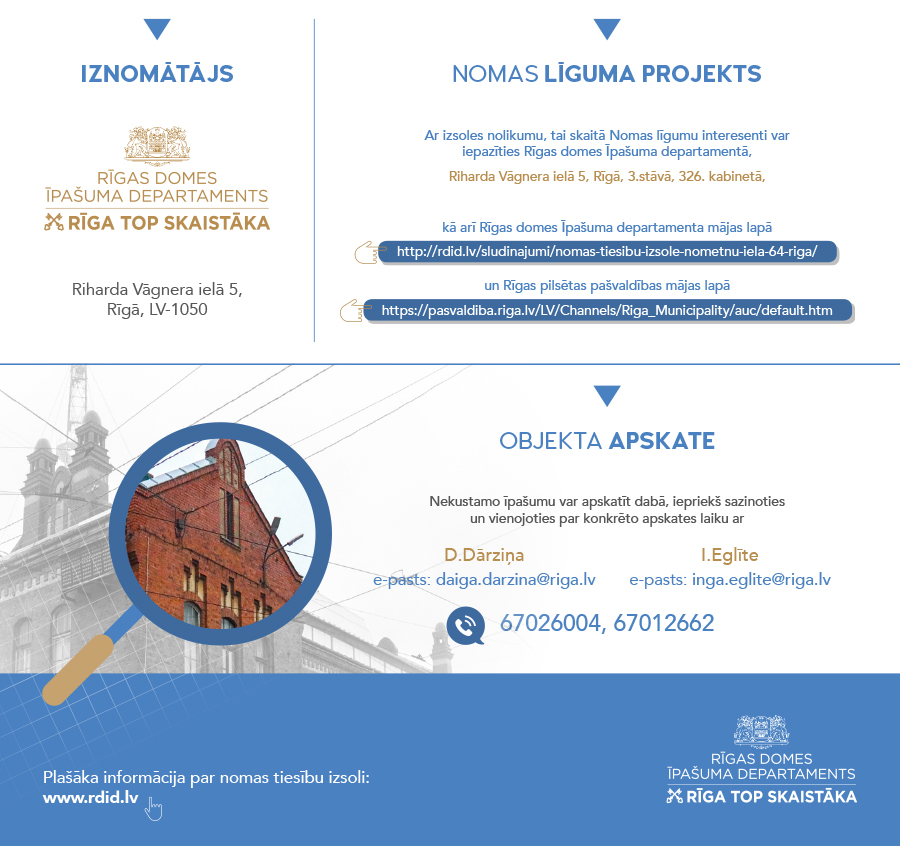 IZNOMĀTĀJS Rīgas domes Īpašuma departaments RĪGA TOP SKLAISTĀKA Riharda Vāgnera ielā 5, Rīgā, LV-1050. Nomas līguma projekts. Ar izsole nolikumu, tai skaitā Nomas līgumu interesenti var iepazīties Rīgas domes Īpašuma departamentā. Riharda Vāgnera 5, Rīgā, 3.stāva', 326.kabinetā, kā arī Rīgas domes Īpašuma departamenta mājas lapā un Rīgas pilsētas pašvaldības mājas lapā. Objekta apskate Nekustamo īpašumu var apskatīt dabā, iepriekš sazinoties un vienojoties par konkrēto apskates laiku ar D.Dārzinu e-pasts:daiga.darzina@riga.lv; I.Eglīte e-pasts: inga.eglite@riga.lv 67026004, 67012662 Rīgas domes Īpašuma departaments RIGA TOP SKAISTĀKA